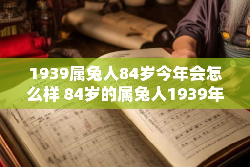 1939属兔人84岁今年会怎么样 84岁的属兔人1939年出生今年状况如何 1939属兔人84岁今年会怎么样 84岁的属兔人1939年出生今年状况如何