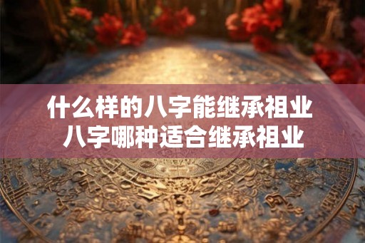 什么样的八字能继承祖业 八字哪种适合继承祖业