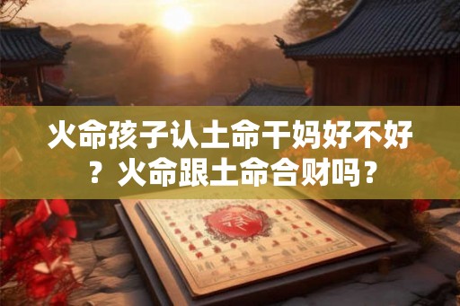 火命孩子认土命干妈好不好？火命跟土命合财吗？