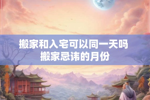 搬家和入宅可以同一天吗 搬家忌讳的月份