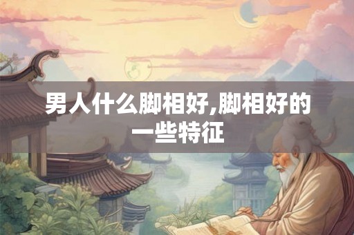男人什么脚相好,脚相好的一些特征