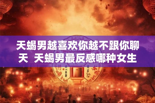 天蝎男越喜欢你越不跟你聊天  天蝎男最反感哪种女生