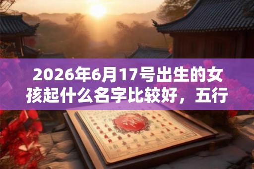 2026年6月17号出生的女孩起什么名字比较好，五行属什么