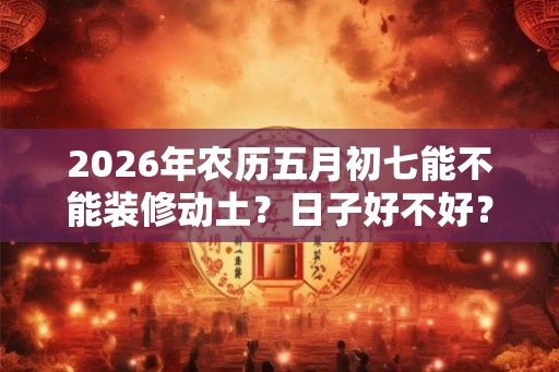 2026年农历五月初七能不能装修动土？日子好不好？