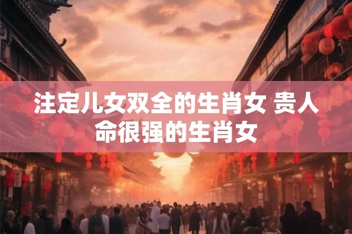 注定儿女双全的生肖女 贵人命很强的生肖女