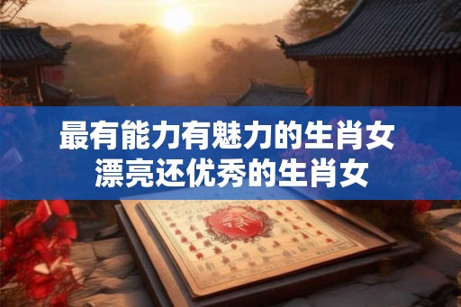 最有能力有魅力的生肖女 漂亮还优秀的生肖女