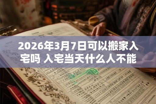 2026年3月7日可以搬家入宅吗 入宅当天什么人不能来