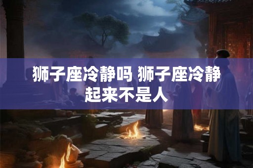狮子座冷静吗 狮子座冷静起来不是人