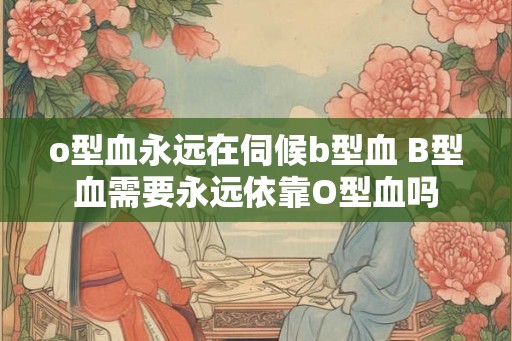 o型血永远在伺候b型血 B型血需要永远依靠O型血吗