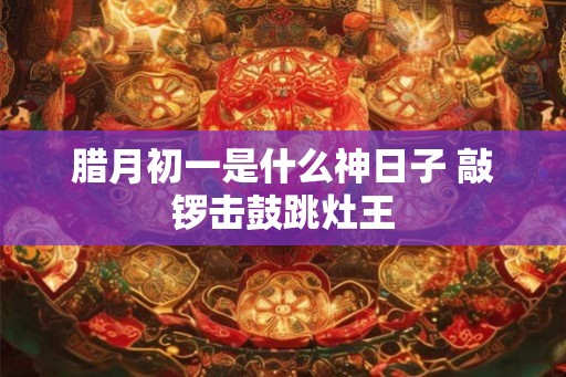 腊月初一是什么神日子 敲锣击鼓跳灶王