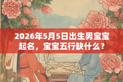 2026年5月5日出生男宝宝起名，宝宝五行缺什么？