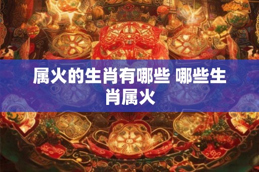 属火的生肖有哪些 哪些生肖属火 属火的生肖有哪些 哪些生肖属火