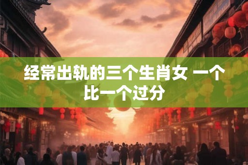 经常出轨的三个生肖女 一个比一个过分