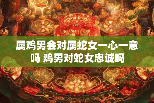 属鸡男会对属蛇女一心一意吗 鸡男对蛇女忠诚吗