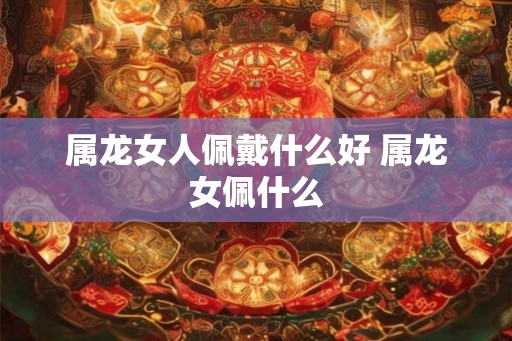 属龙女人佩戴什么好 属龙女佩什么