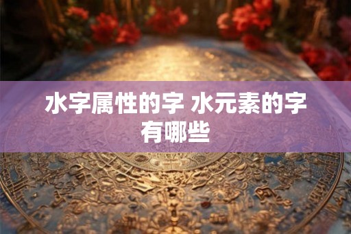 水字属性的字 水元素的字有哪些 水字属性的字 水元素的字有哪些