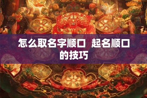 怎么取名字顺口 起名顺口的技巧 怎么取名字顺口 起名顺口的技巧