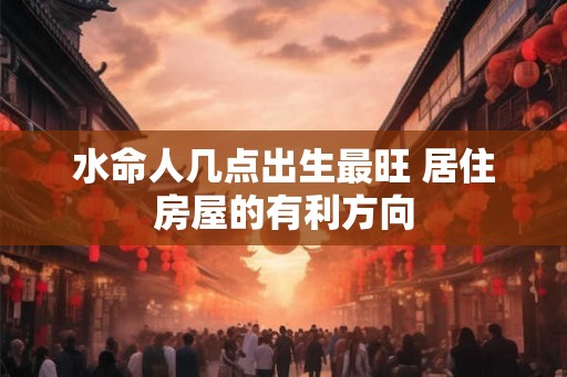 水命人几点出生最旺 居住房屋的有利方向 水命人几点出生最旺 居住房屋的有利方向