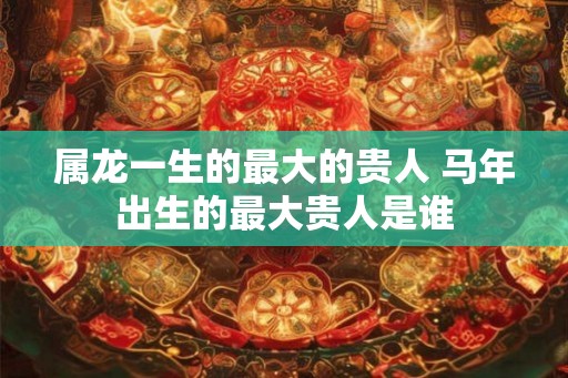 属龙一生的最大的贵人 马年出生的最大贵人是谁