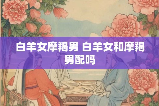 白羊女摩羯男 白羊女和摩羯男配吗