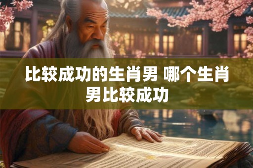 比较成功的生肖男 哪个生肖男比较成功 比较成功的生肖男 哪个生肖男比较成功