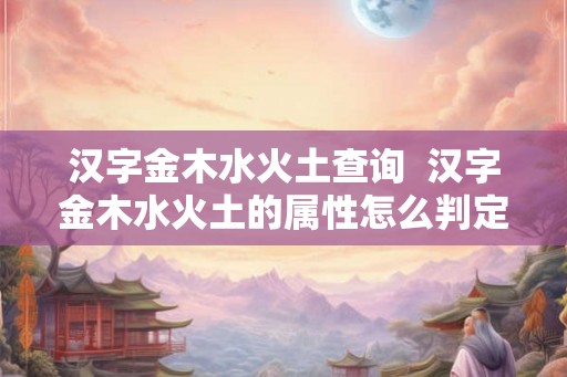 汉字金木水火土查询 汉字金木水火土的属性怎么判定 汉字金木水火土查询 汉字金木水火土的属性怎么判定