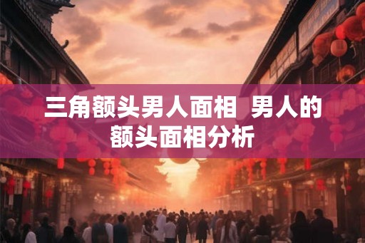 三角额头男人面相  男人的额头面相分析