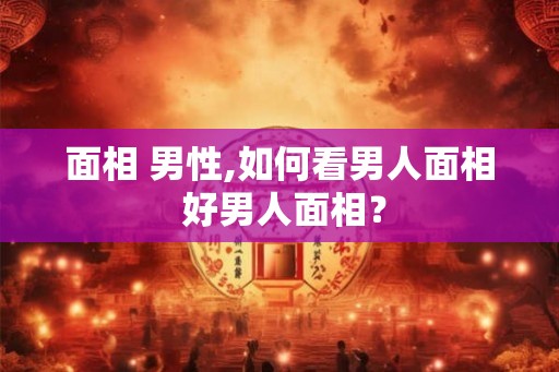 面相 男性,如何看男人面相 好男人面相？