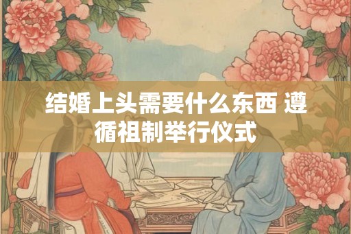 结婚上头需要什么东西 遵循祖制举行仪式