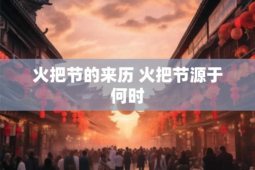 火把节的来历 火把节源于何时 火把节的来历 火把节源于何时