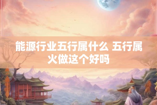 能源行业五行属什么 五行属火做这个好吗