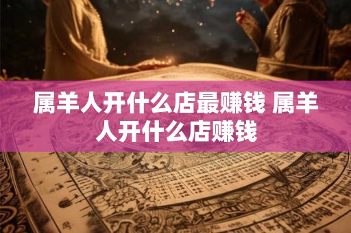 属羊人开什么店最赚钱 属羊人开什么店赚钱