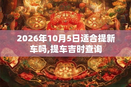 2026年10月5日适合提新车吗,提车吉时查询