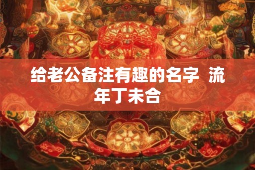 给老公备注有趣的名字  流年丁未合
