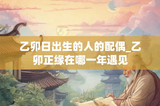 乙卯日出生的人的配偶_乙卯正缘在哪一年遇见