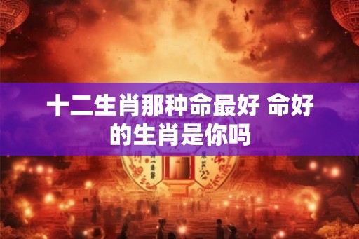 十二生肖那种命最好 命好的生肖是你吗 十二生肖那种命最好 命好的生肖是你吗