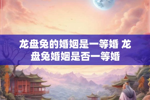 龙盘兔的婚姻是一等婚 龙盘兔婚姻是否一等婚 龙盘兔的婚姻是一等婚 龙盘兔婚姻是否一等婚