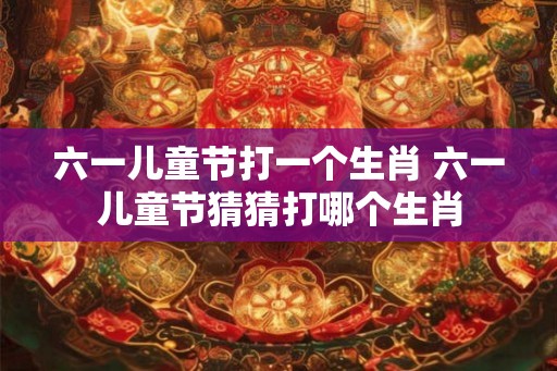 六一儿童节打一个生肖 六一儿童节猜猜打哪个生肖