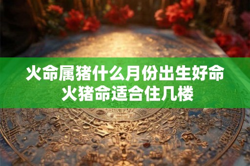 火命属猪什么月份出生好命 火猪命适合住几楼