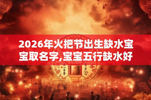 2026年火把节出生缺水宝宝取名字,宝宝五行缺水好不好？