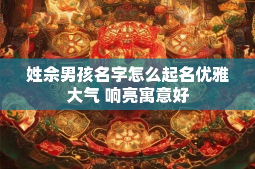 姓佘男孩名字怎么起名优雅大气 响亮寓意好