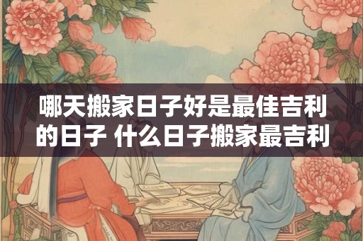 哪天搬家日子好是最佳吉利的日子 什么日子搬家最吉利