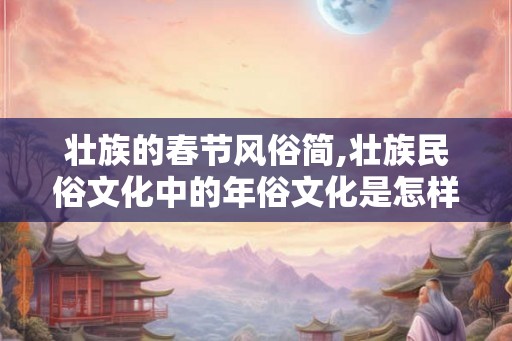 壮族的春节风俗简,壮族民俗文化中的年俗文化是怎样的? 壮族的春节风俗简,壮族民俗文化中的年俗文化是怎样的?