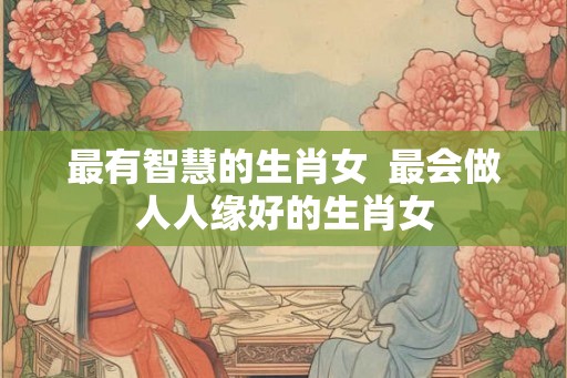 最有智慧的生肖女  最会做人人缘好的生肖女