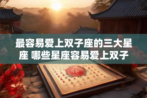 最容易爱上双子座的三大星座 哪些星座容易爱上双子 最容易爱上双子座的三大星座 哪些星座容易爱上双子