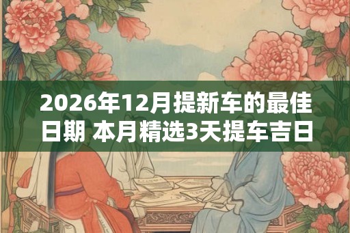 2026年12月提新车的最佳日期 本月精选3天提车吉日