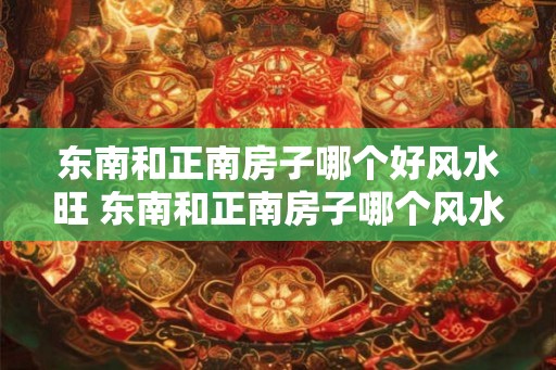 东南和正南房子哪个好风水旺 东南和正南房子哪个风水更旺 东南和正南房子哪个好风水旺 东南和正南房子哪个风水更旺