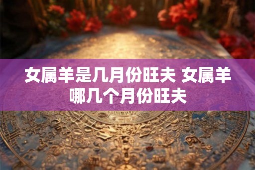 女属羊是几月份旺夫 女属羊哪几个月份旺夫