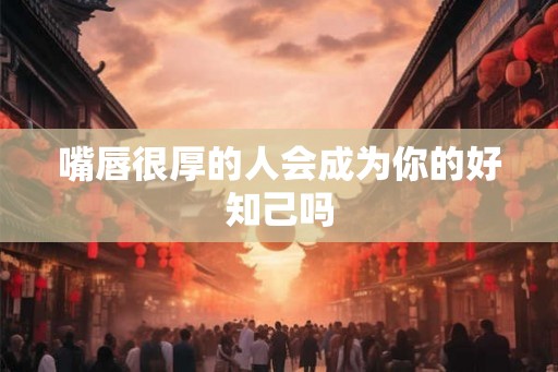嘴唇很厚的人会成为你的好知己吗