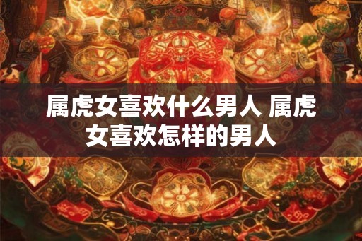 属虎女喜欢什么男人 属虎女喜欢怎样的男人